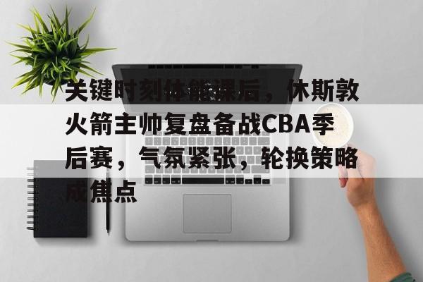 开云官方网-关键时刻体能课后，休斯敦火箭主帅复盘备战CBA季后赛，气氛紧张，轮换策略成焦点的简单介绍